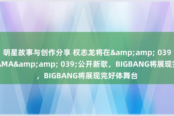 明星故事与创作分享 权志龙将在&amp; 039;2024 MAMA&amp; 039;公开新歌，BIGBANG将展现完好体舞台