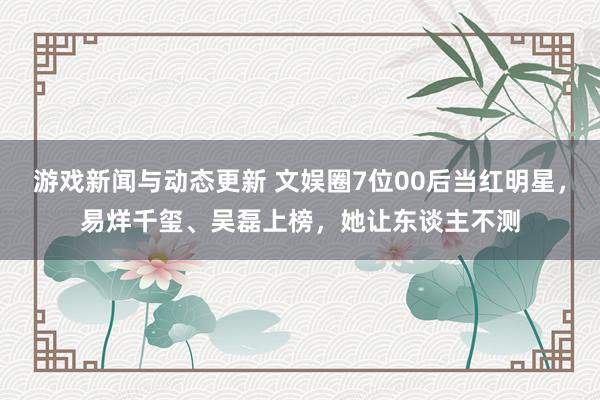 游戏新闻与动态更新 文娱圈7位00后当红明星，易烊千玺、吴磊上榜，她让东谈主不测