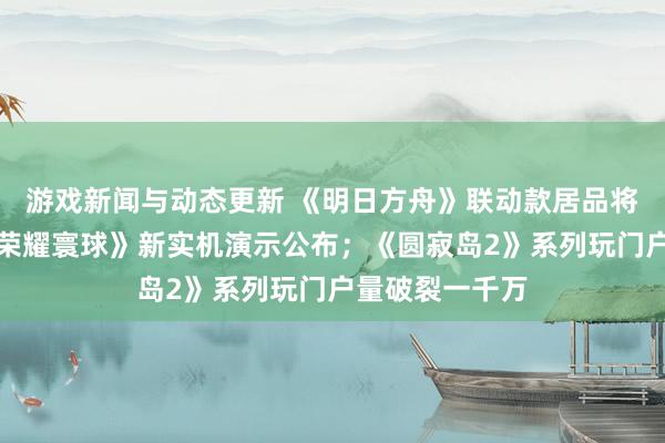 游戏新闻与动态更新 《明日方舟》联动款居品将推出；《王者荣耀寰球》新实机演示公布；《圆寂岛2》系列玩门户量破裂一千万