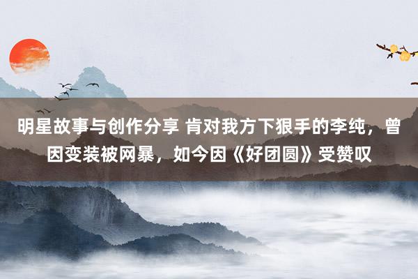 明星故事与创作分享 肯对我方下狠手的李纯，曾因变装被网暴，如今因《好团圆》受赞叹