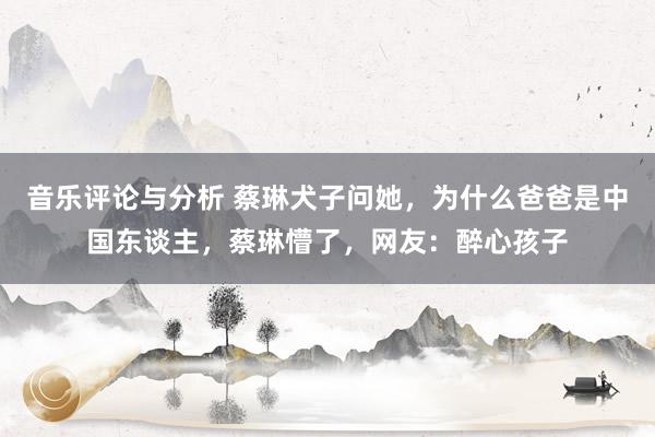 音乐评论与分析 蔡琳犬子问她，为什么爸爸是中国东谈主，蔡琳懵了，网友：醉心孩子