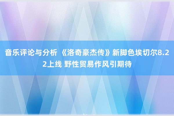 音乐评论与分析 《洛奇豪杰传》新脚色埃切尔8.22上线 野性贸易作风引期待