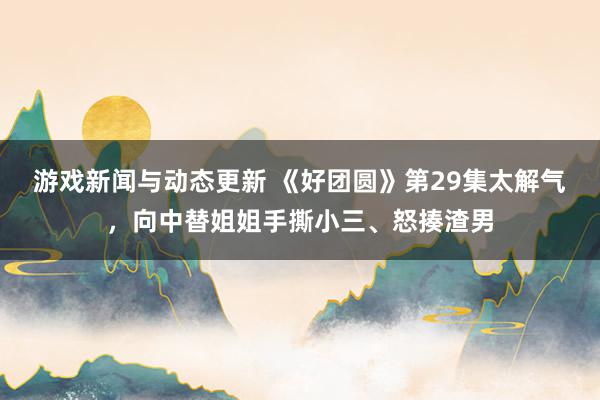 游戏新闻与动态更新 《好团圆》第29集太解气，向中替姐姐手撕小三、怒揍渣男