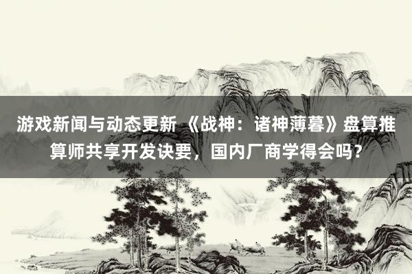 游戏新闻与动态更新 《战神：诸神薄暮》盘算推算师共享开发诀要，国内厂商学得会吗？