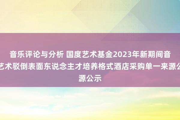 音乐评论与分析 国度艺术基金2023年新期间音乐艺术驳倒表面东说念主才培养格式酒店采购单一来源公示