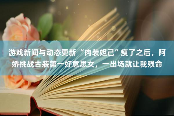 游戏新闻与动态更新 “肉装妲己”瘦了之后，阿娇挑战古装第一好意思女，一出场就让我殒命