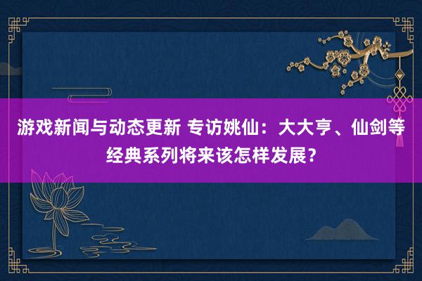 游戏新闻与动态更新 专访姚仙：大大亨、仙剑等经典系列将来该怎样发展？