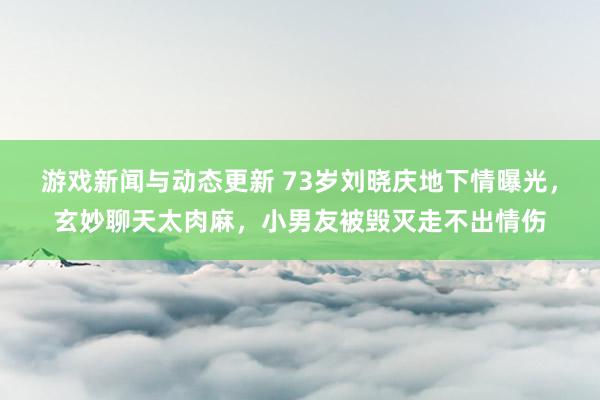 游戏新闻与动态更新 73岁刘晓庆地下情曝光，玄妙聊天太肉麻，小男友被毁灭走不出情伤