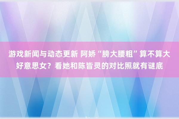 游戏新闻与动态更新 阿娇“膀大腰粗”算不算大好意思女？看她和陈皆灵的对比照就有谜底