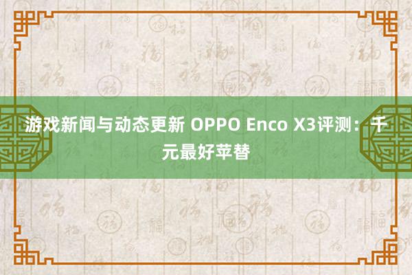 游戏新闻与动态更新 OPPO Enco X3评测：千元最好苹替