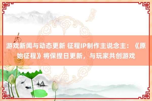 游戏新闻与动态更新 征程IP制作主说念主：《原始征程》将保捏日更新，与玩家共创游戏