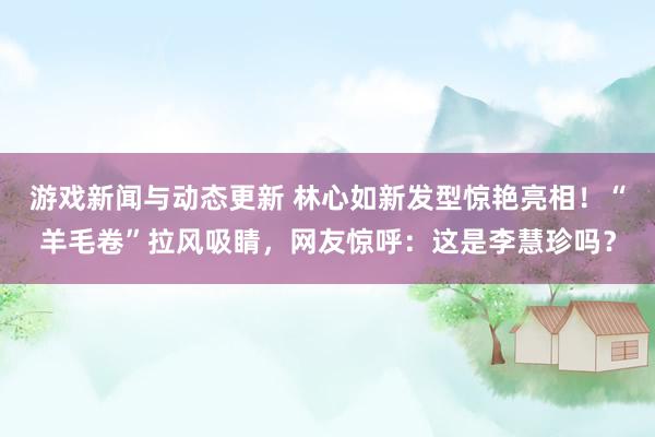 游戏新闻与动态更新 林心如新发型惊艳亮相！“羊毛卷”拉风吸睛，网友惊呼：这是李慧珍吗？