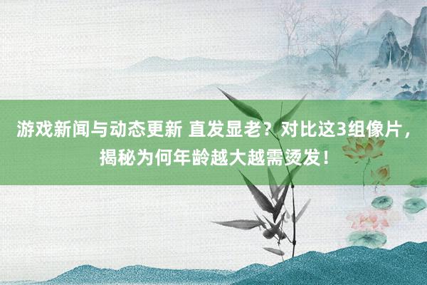 游戏新闻与动态更新 直发显老？对比这3组像片，揭秘为何年龄越大越需烫发！