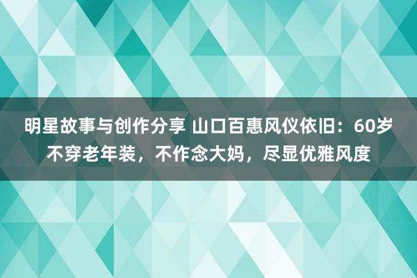 明星故事与创作分享 山口百惠风仪依旧：60岁不穿老年装，不作念大妈，尽显优雅风度