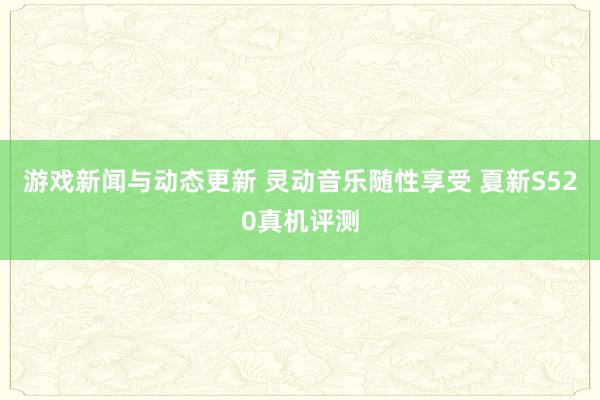 游戏新闻与动态更新 灵动音乐随性享受 夏新S520真机评测