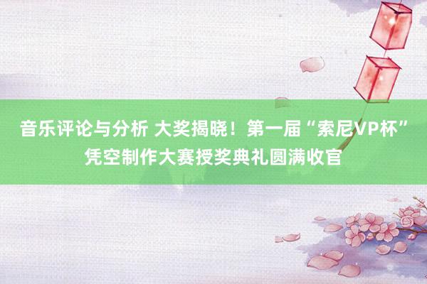 音乐评论与分析 大奖揭晓！第一届“索尼VP杯”凭空制作大赛授奖典礼圆满收官