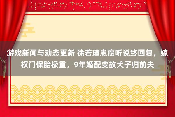 游戏新闻与动态更新 徐若瑄患癌听说终回复，嫁权门保胎极重，9年婚配变故犬子归前夫