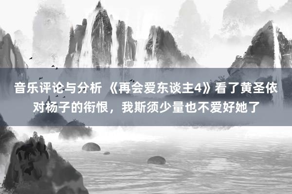 音乐评论与分析 《再会爱东谈主4》看了黄圣依对杨子的衔恨，我斯须少量也不爱好她了