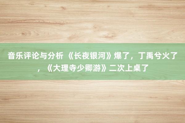 音乐评论与分析 《长夜银河》爆了，丁禹兮火了，《大理寺少卿游》二次上桌了