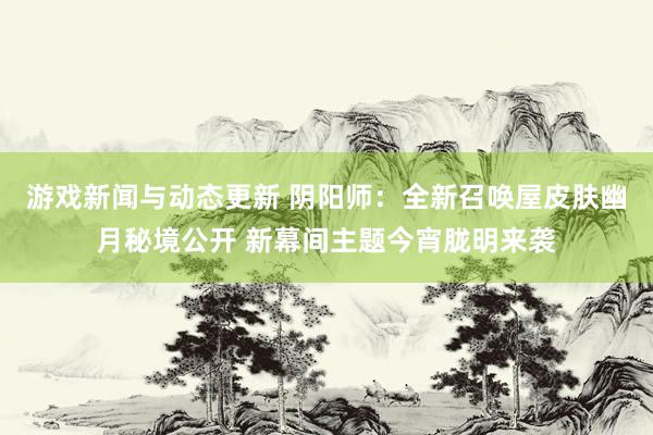 游戏新闻与动态更新 阴阳师：全新召唤屋皮肤幽月秘境公开 新幕间主题今宵胧明来袭