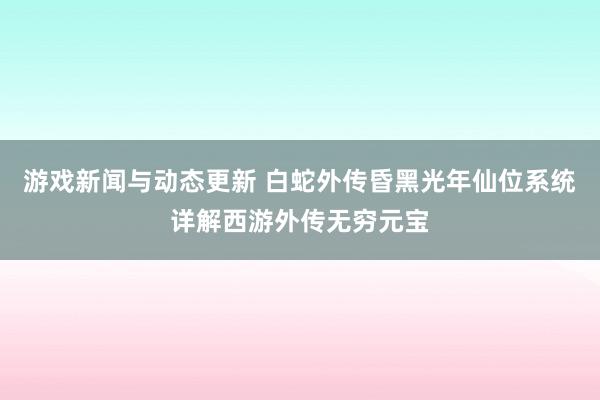 游戏新闻与动态更新 白蛇外传昏黑光年仙位系统详解西游外传无穷元宝