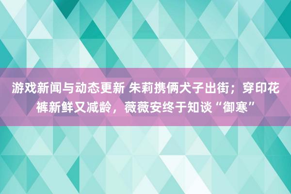 游戏新闻与动态更新 朱莉携俩犬子出街；穿印花裤新鲜又减龄，薇薇安终于知谈“御寒”