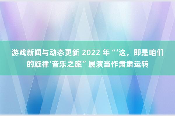 游戏新闻与动态更新 2022 年“‘这，即是咱们的旋律’音乐之旅”展演当作肃肃运转