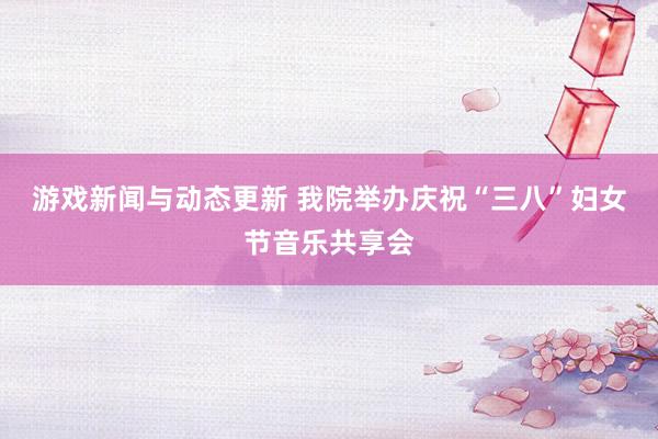 游戏新闻与动态更新 我院举办庆祝“三八”妇女节音乐共享会