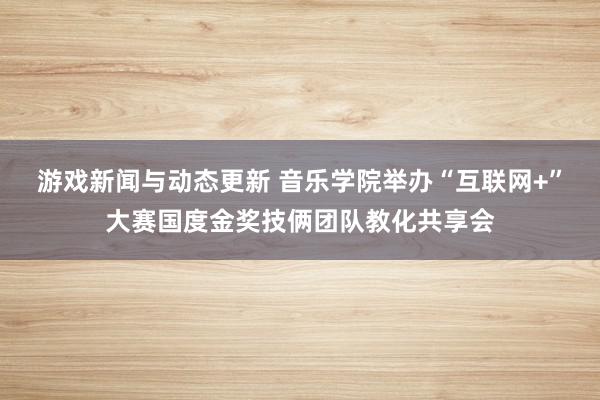 游戏新闻与动态更新 音乐学院举办“互联网+”大赛国度金奖技俩团队教化共享会