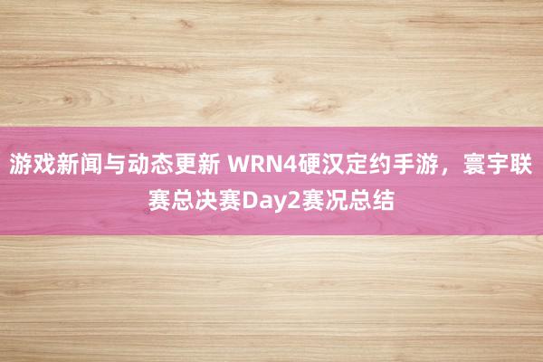 游戏新闻与动态更新 WRN4硬汉定约手游，寰宇联赛总决赛Day2赛况总结