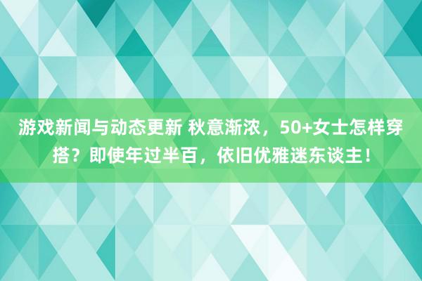 游戏新闻与动态更新 秋意渐浓，50+女士怎样穿搭？即使年过半百，依旧优雅迷东谈主！