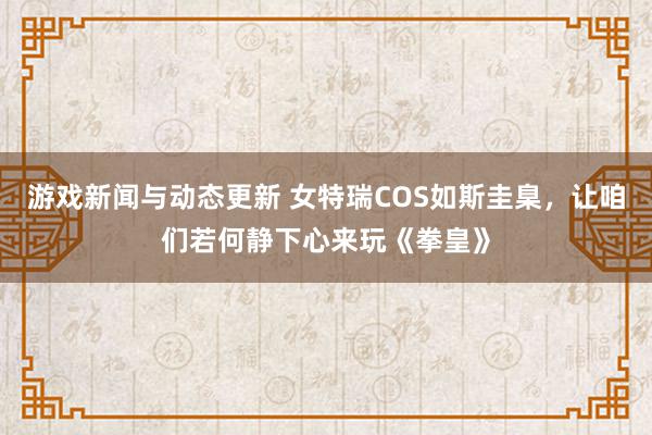 游戏新闻与动态更新 女特瑞COS如斯圭臬，让咱们若何静下心来玩《拳皇》