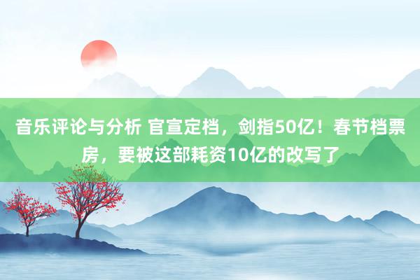 音乐评论与分析 官宣定档，剑指50亿！春节档票房，要被这部耗资10亿的改写了