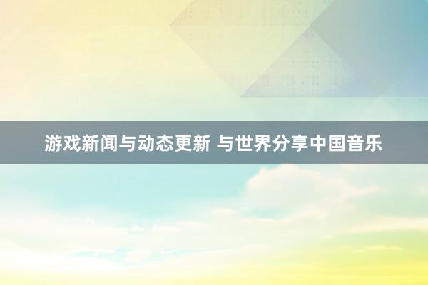 游戏新闻与动态更新 与世界分享中国音乐