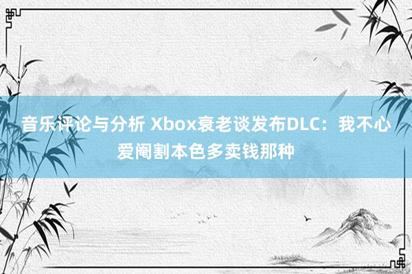 音乐评论与分析 Xbox衰老谈发布DLC：我不心爱阉割本色多卖钱那种