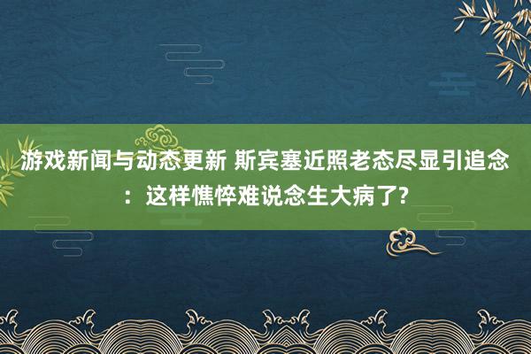 游戏新闻与动态更新 斯宾塞近照老态尽显引追念：这样憔悴难说念生大病了?