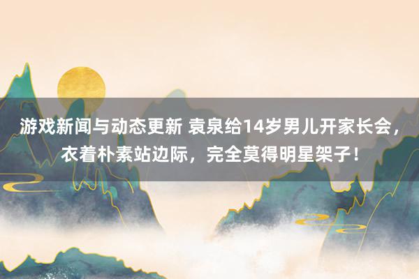 游戏新闻与动态更新 袁泉给14岁男儿开家长会，衣着朴素站边际，完全莫得明星架子！