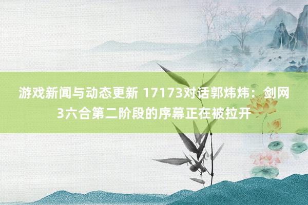 游戏新闻与动态更新 17173对话郭炜炜：剑网3六合第二阶段的序幕正在被拉开