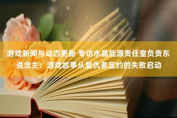 游戏新闻与动态更新 专访水晶能源责任室负责东说念主：游戏故事从复仇者定约的失败启动