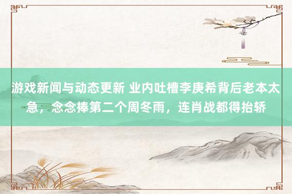 游戏新闻与动态更新 业内吐槽李庚希背后老本太急，念念捧第二个周冬雨，连肖战都得抬轿