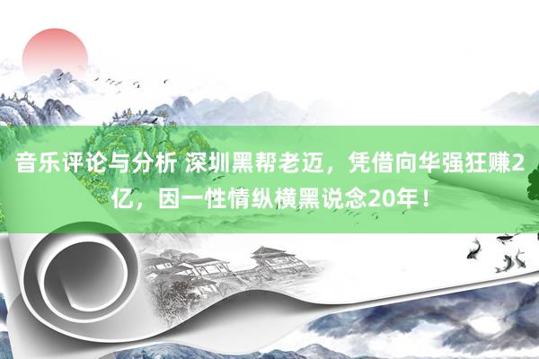 音乐评论与分析 深圳黑帮老迈，凭借向华强狂赚2亿，因一性情纵横黑说念20年！