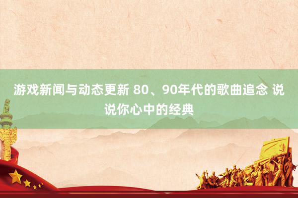 游戏新闻与动态更新 80、90年代的歌曲追念 说说你心中的经典