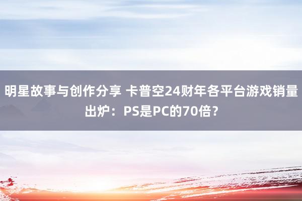 明星故事与创作分享 卡普空24财年各平台游戏销量出炉：PS是PC的70倍？