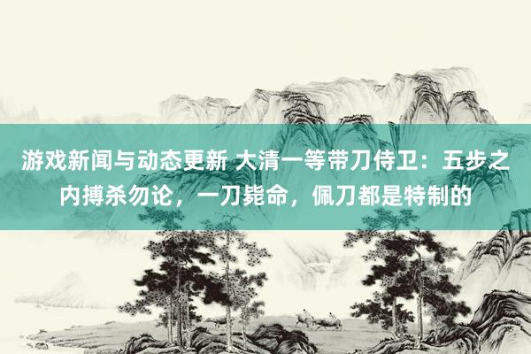 游戏新闻与动态更新 大清一等带刀侍卫：五步之内搏杀勿论，一刀毙命，佩刀都是特制的