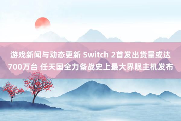 游戏新闻与动态更新 Switch 2首发出货量或达700万台 任天国全力备战史上最大界限主机发布