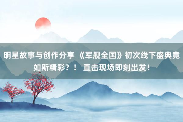 明星故事与创作分享 《军舰全国》初次线下盛典竟如斯精彩？！ 直击现场即刻出发！