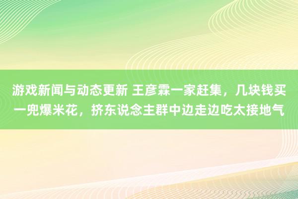 游戏新闻与动态更新 王彦霖一家赶集，几块钱买一兜爆米花，挤东说念主群中边走边吃太接地气