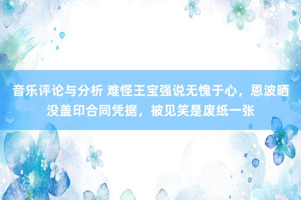 音乐评论与分析 难怪王宝强说无愧于心，恩波晒没盖印合同凭据，被见笑是废纸一张