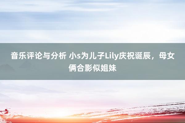 音乐评论与分析 小s为儿子Lily庆祝诞辰，母女俩合影似姐妹