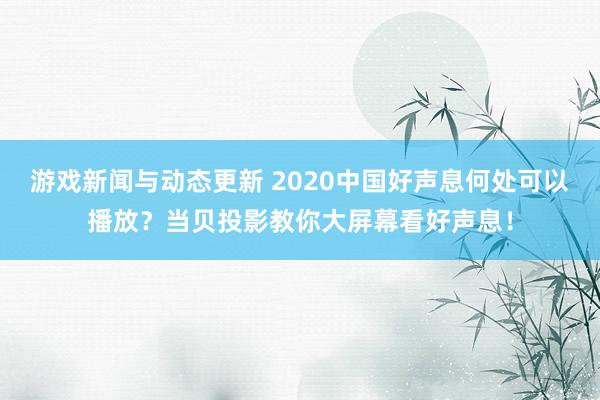 游戏新闻与动态更新 2020中国好声息何处可以播放？当贝投影教你大屏幕看好声息！